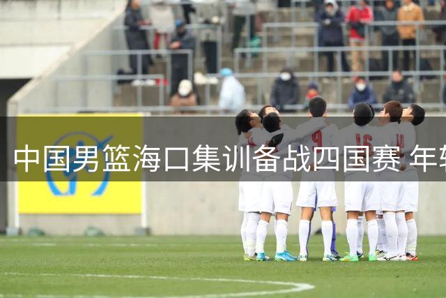 中国男篮海口集训备战四国赛 年轻球员迎上位良机
