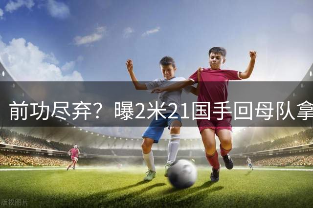 前功尽弃？曝2米21国手回母队拿顶薪，媒体人：留洋一年意义不大