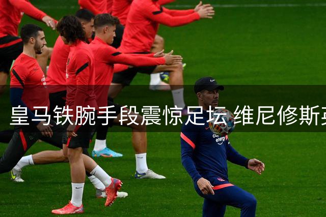 皇马铁腕手段震惊足坛 维尼修斯英超转会陷僵局