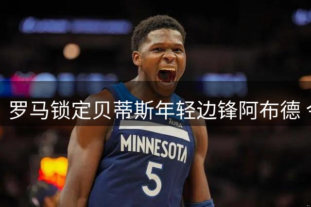 罗马锁定贝蒂斯年轻边锋阿布德 今夏锋线补强计划浮出水面
